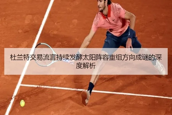 杜兰特交易流言持续发酵太阳阵容重组方向成谜的深度解析